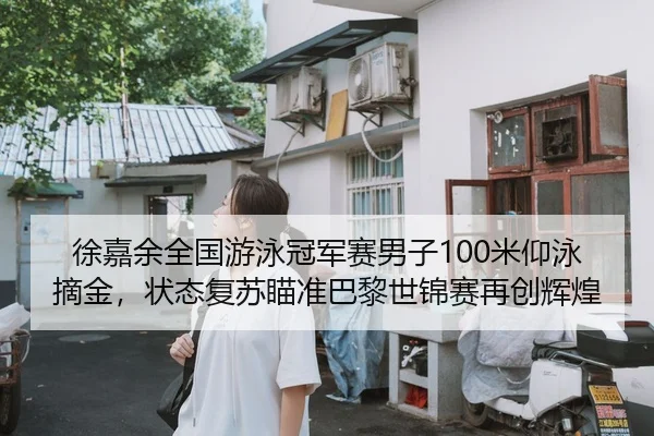 徐嘉余全国游泳冠军赛男子100米仰泳摘金，状态复苏瞄准巴黎世锦赛再创辉煌